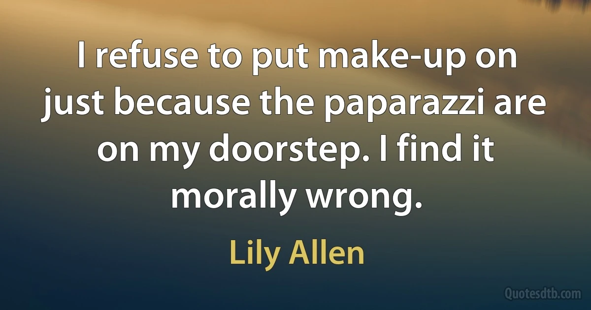 I refuse to put make-up on just because the paparazzi are on my doorstep. I find it morally wrong. (Lily Allen)