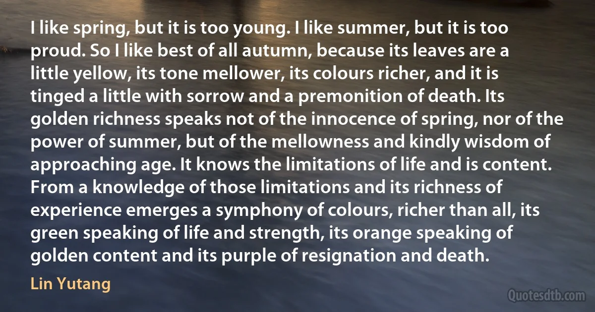 I like spring, but it is too young. I like summer, but it is too proud. So I like best of all autumn, because its leaves are a little yellow, its tone mellower, its colours richer, and it is tinged a little with sorrow and a premonition of death. Its golden richness speaks not of the innocence of spring, nor of the power of summer, but of the mellowness and kindly wisdom of approaching age. It knows the limitations of life and is content. From a knowledge of those limitations and its richness of experience emerges a symphony of colours, richer than all, its green speaking of life and strength, its orange speaking of golden content and its purple of resignation and death. (Lin Yutang)