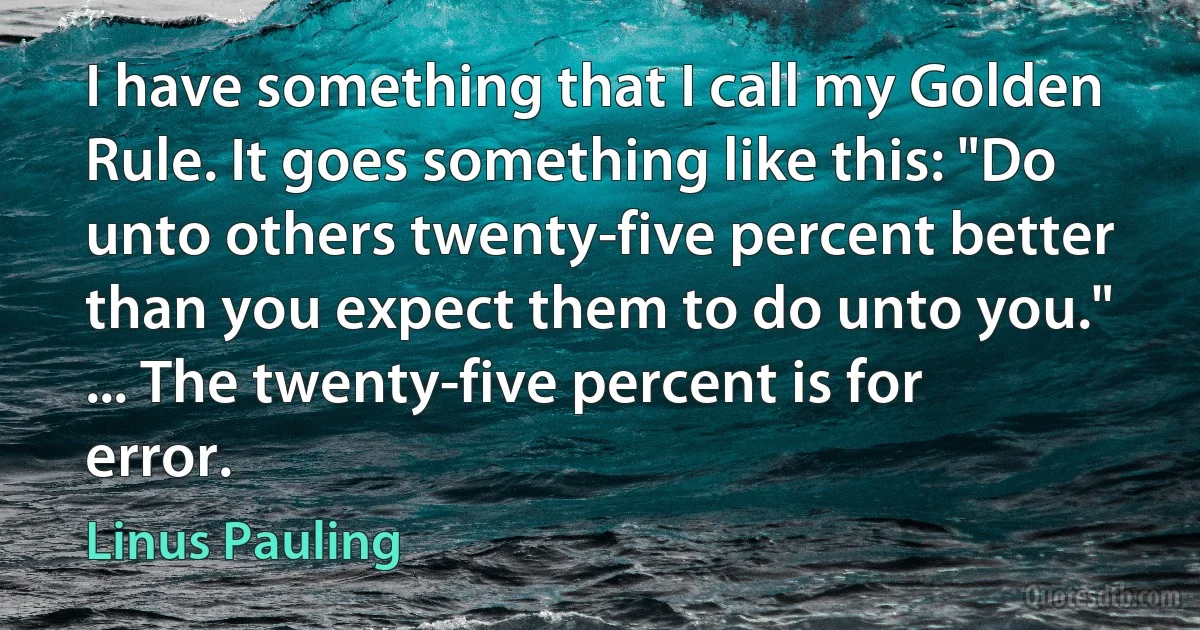 I have something that I call my Golden Rule. It goes something like this: "Do unto others twenty-five percent better than you expect them to do unto you." ... The twenty-five percent is for error. (Linus Pauling)