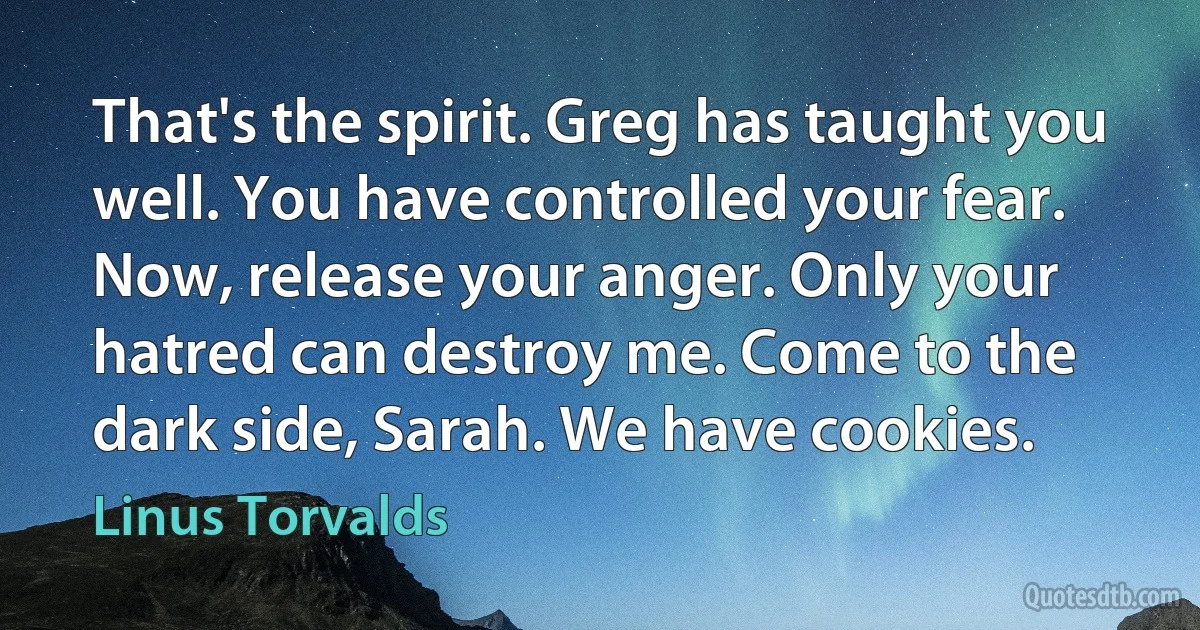 That's the spirit. Greg has taught you well. You have controlled your fear. Now, release your anger. Only your hatred can destroy me. Come to the dark side, Sarah. We have cookies. (Linus Torvalds)