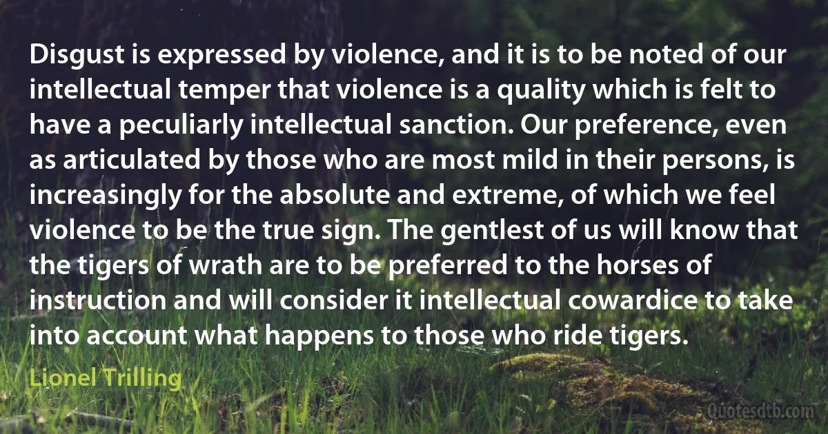 Disgust is expressed by violence, and it is to be noted of our intellectual temper that violence is a quality which is felt to have a peculiarly intellectual sanction. Our preference, even as articulated by those who are most mild in their persons, is increasingly for the absolute and extreme, of which we feel violence to be the true sign. The gentlest of us will know that the tigers of wrath are to be preferred to the horses of instruction and will consider it intellectual cowardice to take into account what happens to those who ride tigers. (Lionel Trilling)