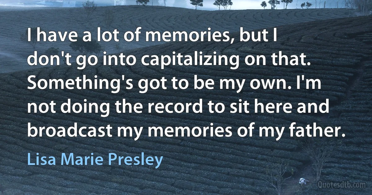 I have a lot of memories, but I don't go into capitalizing on that. Something's got to be my own. I'm not doing the record to sit here and broadcast my memories of my father. (Lisa Marie Presley)