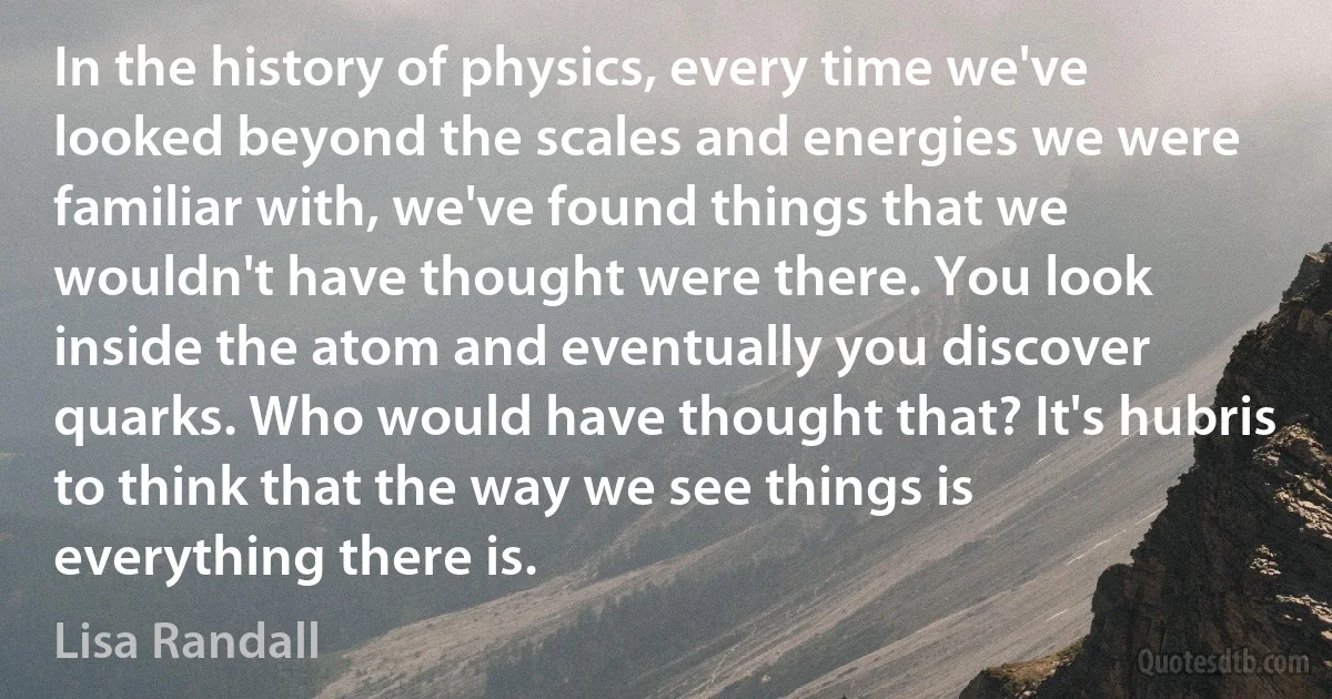 In the history of physics, every time we've looked beyond the scales and energies we were familiar with, we've found things that we wouldn't have thought were there. You look inside the atom and eventually you discover quarks. Who would have thought that? It's hubris to think that the way we see things is everything there is. (Lisa Randall)