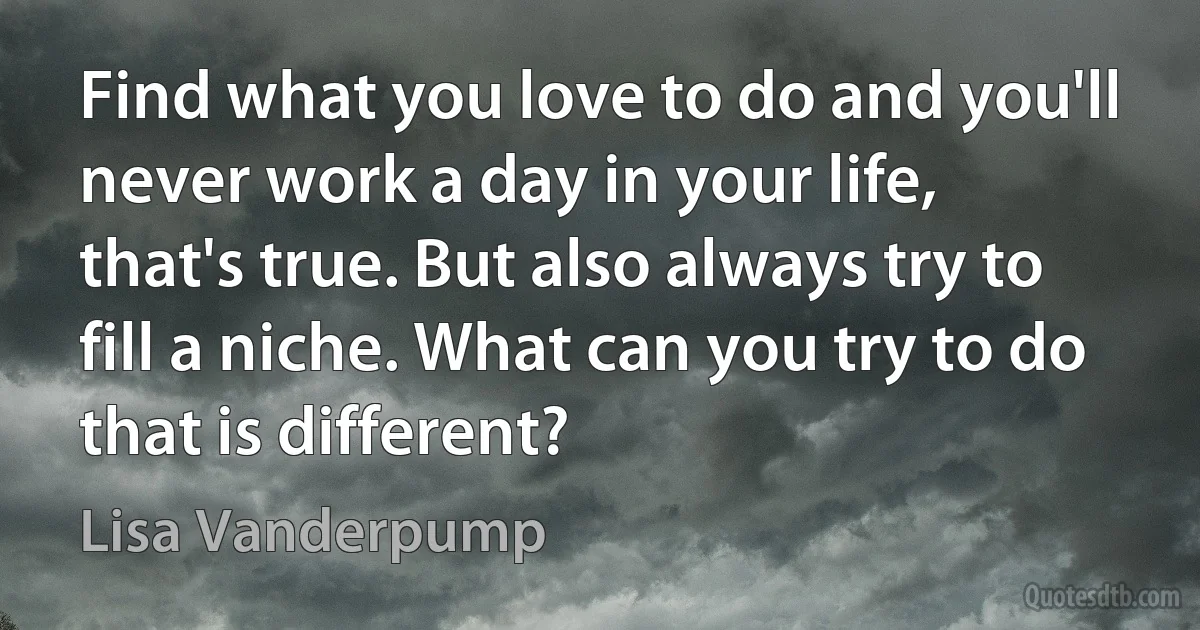 Find what you love to do and you'll never work a day in your life, that's true. But also always try to fill a niche. What can you try to do that is different? (Lisa Vanderpump)