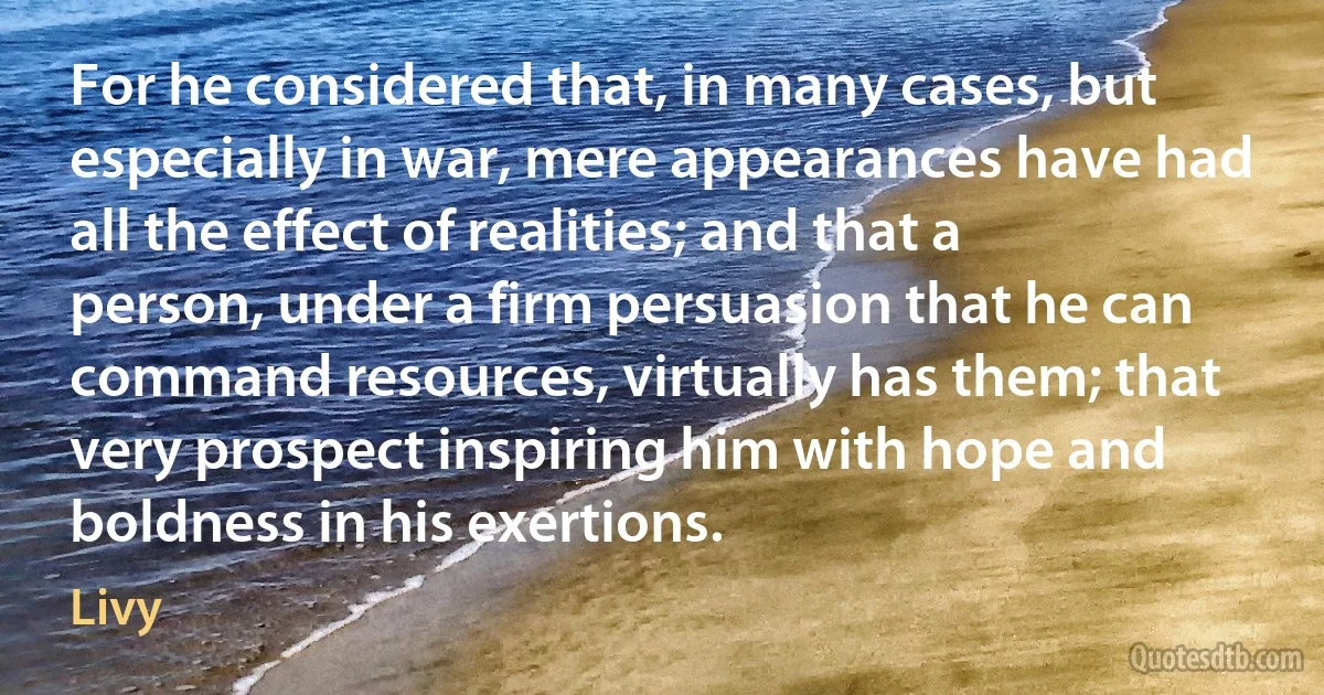 For he considered that, in many cases, but especially in war, mere appearances have had all the effect of realities; and that a person, under a firm persuasion that he can command resources, virtually has them; that very prospect inspiring him with hope and boldness in his exertions. (Livy)