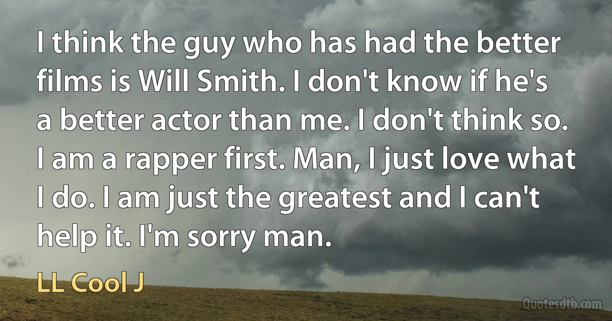 I think the guy who has had the better films is Will Smith. I don't know if he's a better actor than me. I don't think so. I am a rapper first. Man, I just love what I do. I am just the greatest and I can't help it. I'm sorry man. (LL Cool J)