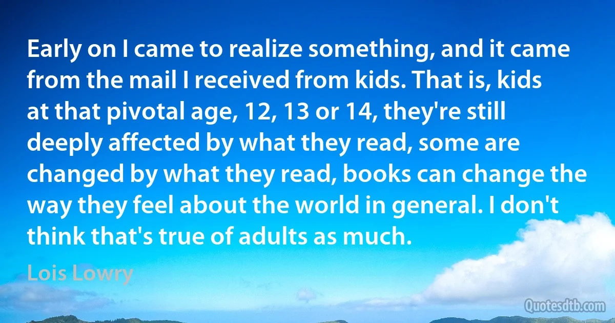 Early on I came to realize something, and it came from the mail I received from kids. That is, kids at that pivotal age, 12, 13 or 14, they're still deeply affected by what they read, some are changed by what they read, books can change the way they feel about the world in general. I don't think that's true of adults as much. (Lois Lowry)