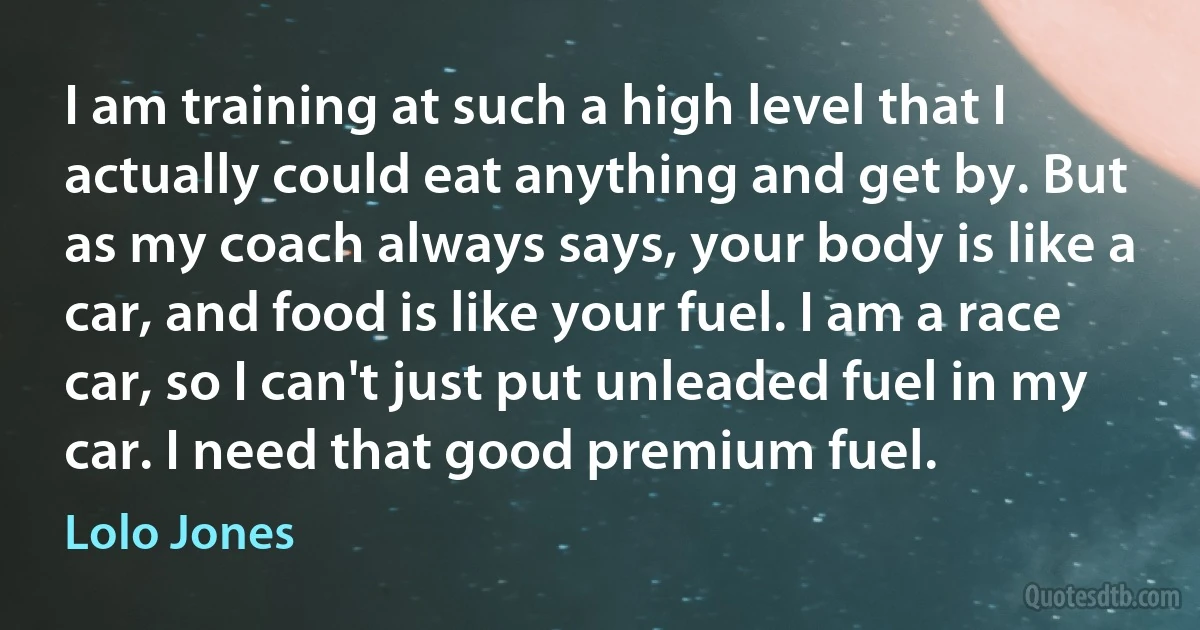 I am training at such a high level that I actually could eat anything and get by. But as my coach always says, your body is like a car, and food is like your fuel. I am a race car, so I can't just put unleaded fuel in my car. I need that good premium fuel. (Lolo Jones)