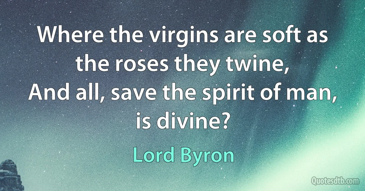 Where the virgins are soft as the roses they twine,
And all, save the spirit of man, is divine? (Lord Byron)