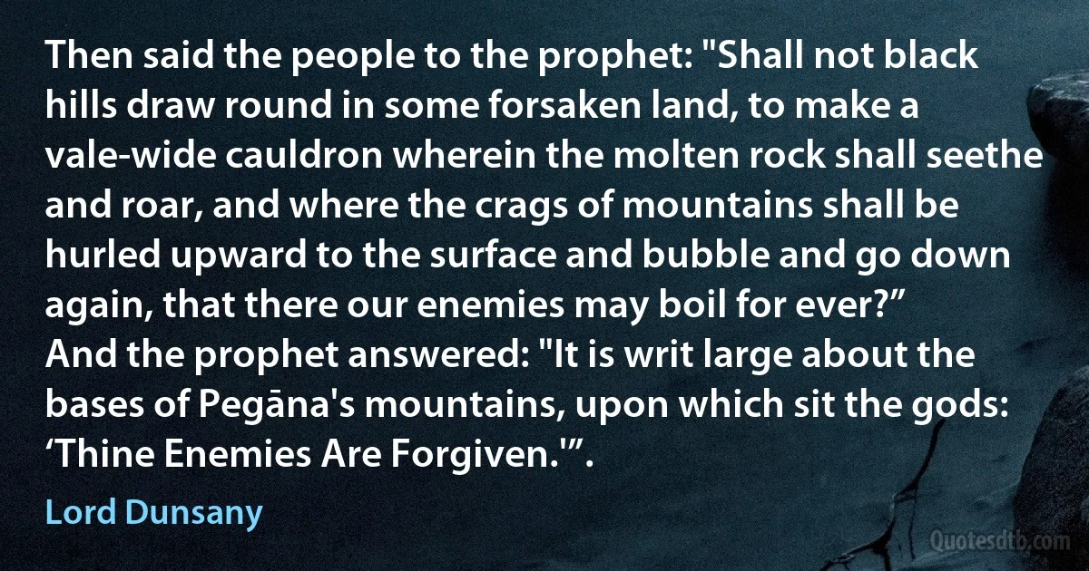 Then said the people to the prophet: "Shall not black hills draw round in some forsaken land, to make a vale-wide cauldron wherein the molten rock shall seethe and roar, and where the crags of mountains shall be hurled upward to the surface and bubble and go down again, that there our enemies may boil for ever?”
And the prophet answered: "It is writ large about the bases of Pegāna's mountains, upon which sit the gods: ‘Thine Enemies Are Forgiven.'”. (Lord Dunsany)