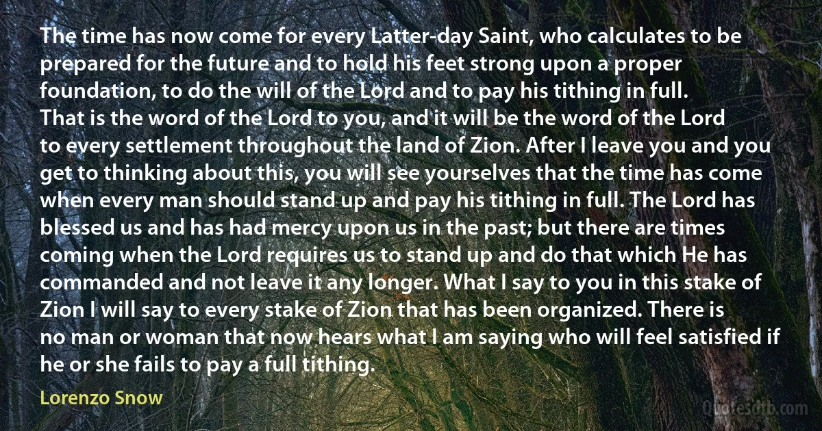 The time has now come for every Latter-day Saint, who calculates to be prepared for the future and to hold his feet strong upon a proper foundation, to do the will of the Lord and to pay his tithing in full. That is the word of the Lord to you, and it will be the word of the Lord to every settlement throughout the land of Zion. After I leave you and you get to thinking about this, you will see yourselves that the time has come when every man should stand up and pay his tithing in full. The Lord has blessed us and has had mercy upon us in the past; but there are times coming when the Lord requires us to stand up and do that which He has commanded and not leave it any longer. What I say to you in this stake of Zion I will say to every stake of Zion that has been organized. There is no man or woman that now hears what I am saying who will feel satisfied if he or she fails to pay a full tithing. (Lorenzo Snow)