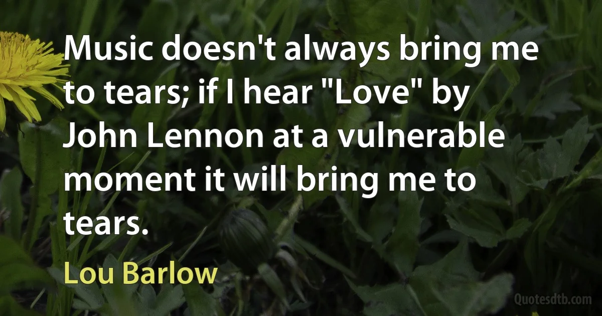 Music doesn't always bring me to tears; if I hear "Love" by John Lennon at a vulnerable moment it will bring me to tears. (Lou Barlow)