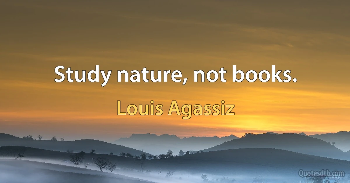 Study nature, not books. (Louis Agassiz)