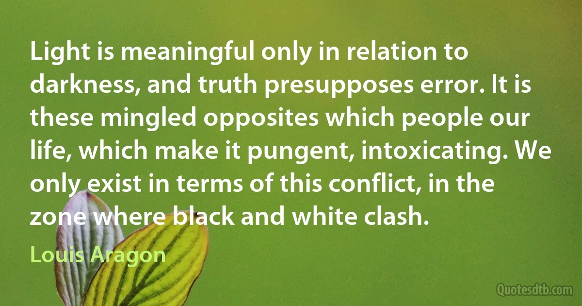 Light is meaningful only in relation to darkness, and truth presupposes error. It is these mingled opposites which people our life, which make it pungent, intoxicating. We only exist in terms of this conflict, in the zone where black and white clash. (Louis Aragon)