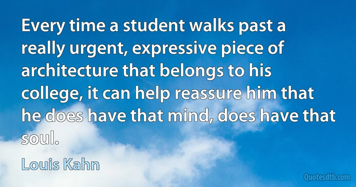 Every time a student walks past a really urgent, expressive piece of architecture that belongs to his college, it can help reassure him that he does have that mind, does have that soul. (Louis Kahn)