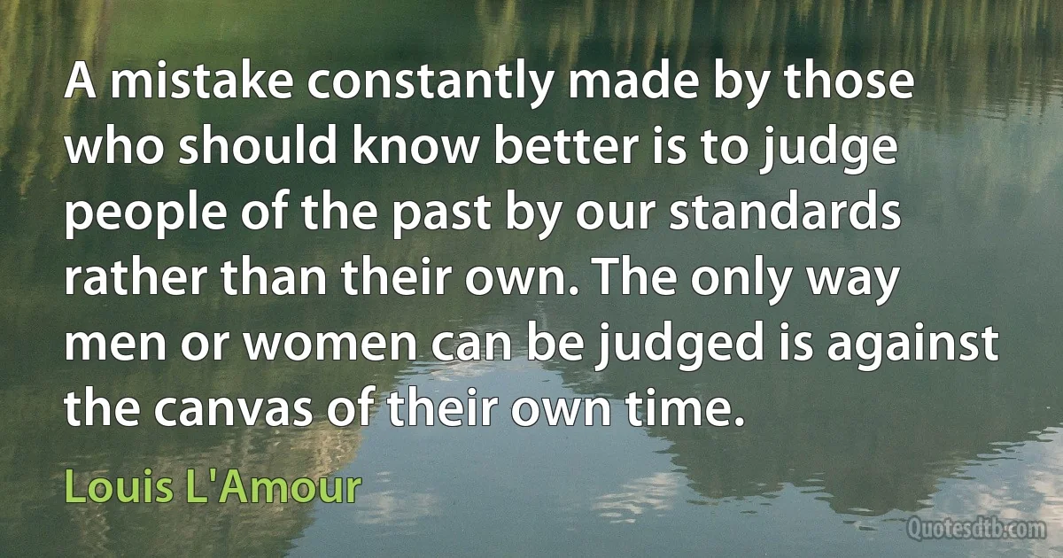 A mistake constantly made by those who should know better is to judge people of the past by our standards rather than their own. The only way men or women can be judged is against the canvas of their own time. (Louis L'Amour)