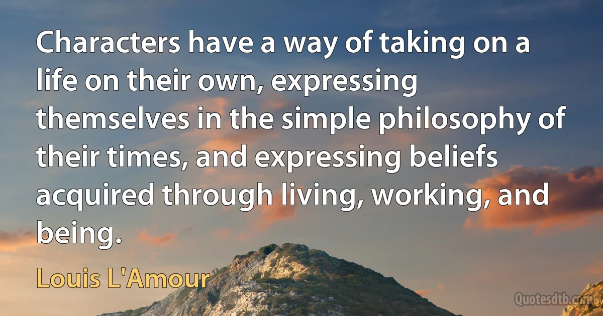 Characters have a way of taking on a life on their own, expressing themselves in the simple philosophy of their times, and expressing beliefs acquired through living, working, and being. (Louis L'Amour)