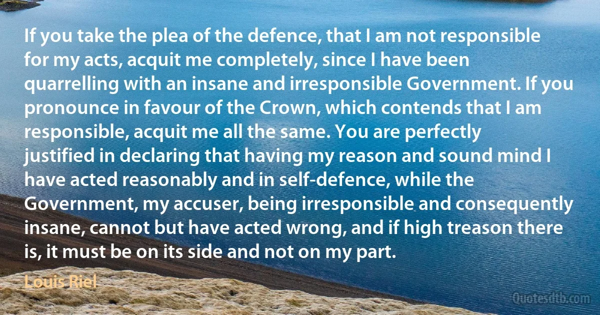 If you take the plea of the defence, that I am not responsible for my acts, acquit me completely, since I have been quarrelling with an insane and irresponsible Government. If you pronounce in favour of the Crown, which contends that I am responsible, acquit me all the same. You are perfectly justified in declaring that having my reason and sound mind I have acted reasonably and in self-defence, while the Government, my accuser, being irresponsible and consequently insane, cannot but have acted wrong, and if high treason there is, it must be on its side and not on my part. (Louis Riel)