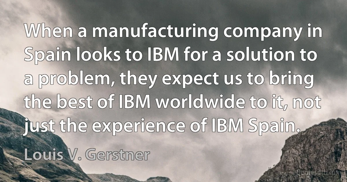 When a manufacturing company in Spain looks to IBM for a solution to a problem, they expect us to bring the best of IBM worldwide to it, not just the experience of IBM Spain. (Louis V. Gerstner)