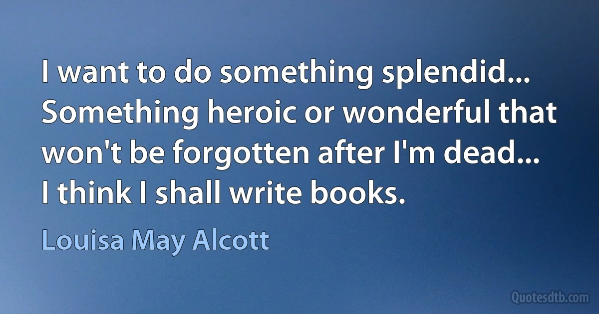 I want to do something splendid...
Something heroic or wonderful that won't be forgotten after I'm dead...
I think I shall write books. (Louisa May Alcott)