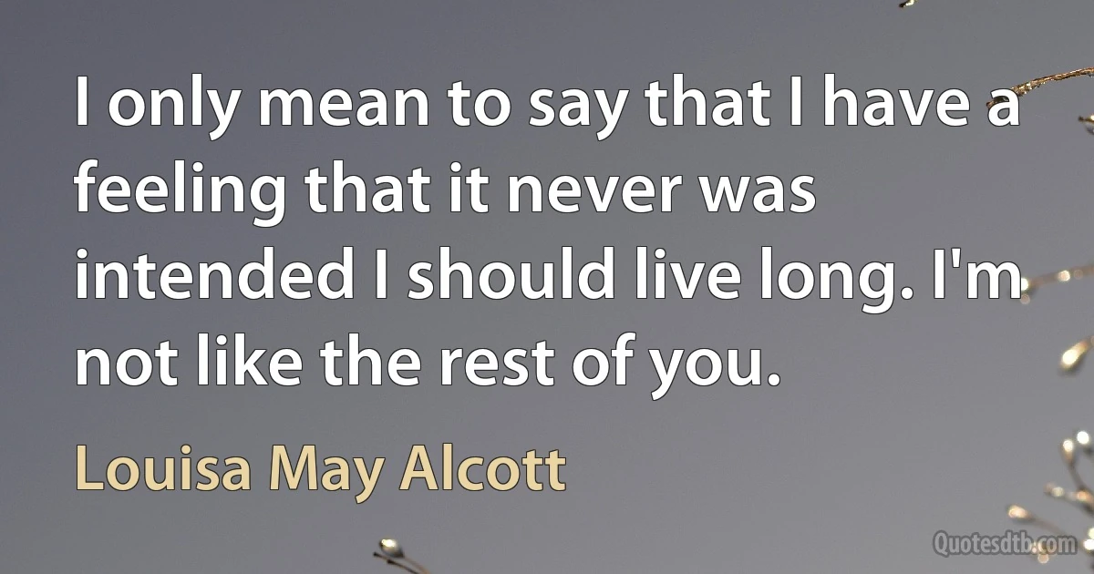 I only mean to say that I have a feeling that it never was intended I should live long. I'm not like the rest of you. (Louisa May Alcott)