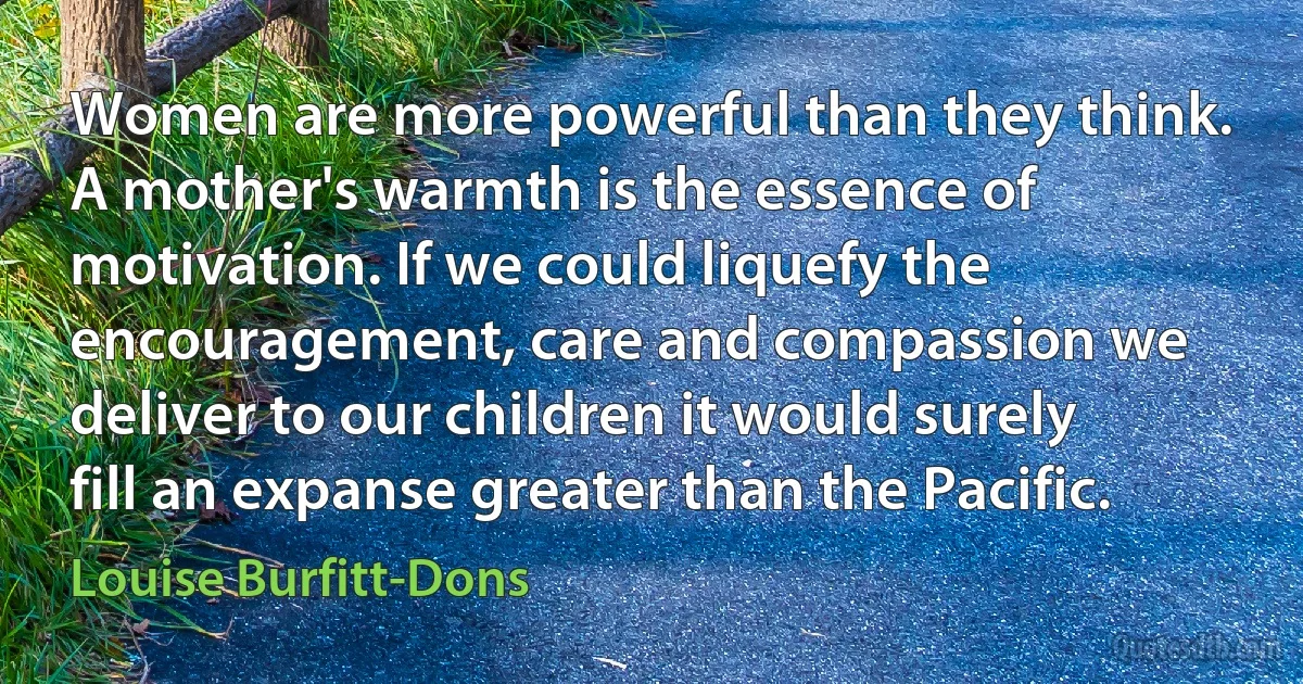 Women are more powerful than they think. A mother's warmth is the essence of motivation. If we could liquefy the encouragement, care and compassion we deliver to our children it would surely fill an expanse greater than the Pacific. (Louise Burfitt-Dons)