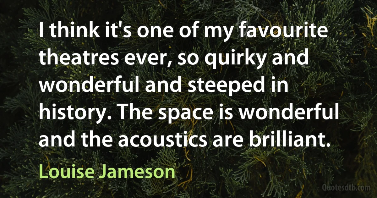 I think it's one of my favourite theatres ever, so quirky and wonderful and steeped in history. The space is wonderful and the acoustics are brilliant. (Louise Jameson)