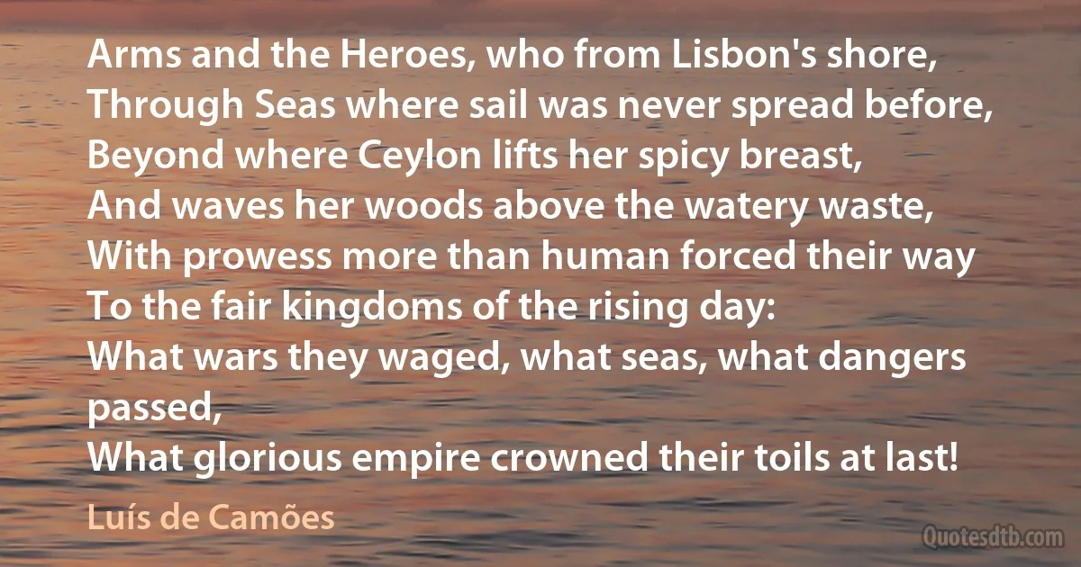 Arms and the Heroes, who from Lisbon's shore,
Through Seas where sail was never spread before,
Beyond where Ceylon lifts her spicy breast,
And waves her woods above the watery waste,
With prowess more than human forced their way
To the fair kingdoms of the rising day:
What wars they waged, what seas, what dangers passed,
What glorious empire crowned their toils at last! (Luís de Camões)