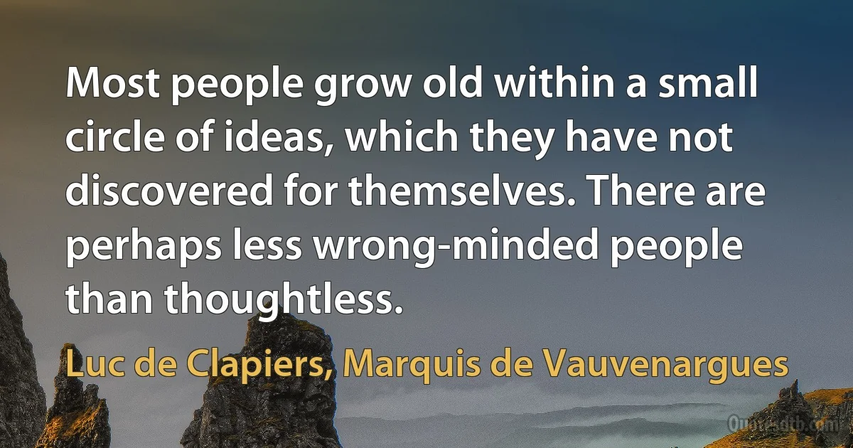 Most people grow old within a small circle of ideas, which they have not discovered for themselves. There are perhaps less wrong-minded people than thoughtless. (Luc de Clapiers, Marquis de Vauvenargues)