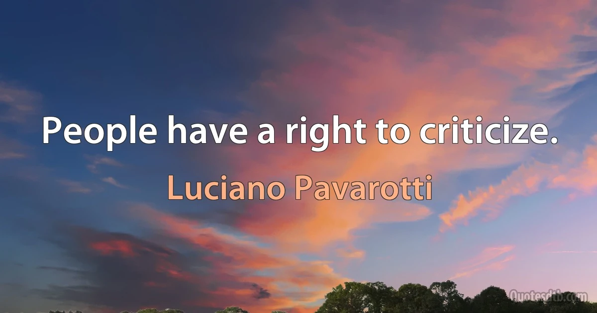 People have a right to criticize. (Luciano Pavarotti)