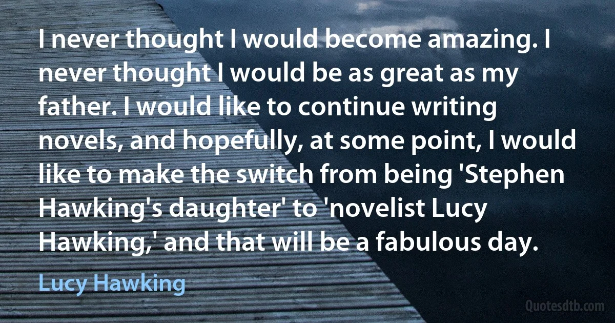 I never thought I would become amazing. I never thought I would be as great as my father. I would like to continue writing novels, and hopefully, at some point, I would like to make the switch from being 'Stephen Hawking's daughter' to 'novelist Lucy Hawking,' and that will be a fabulous day. (Lucy Hawking)