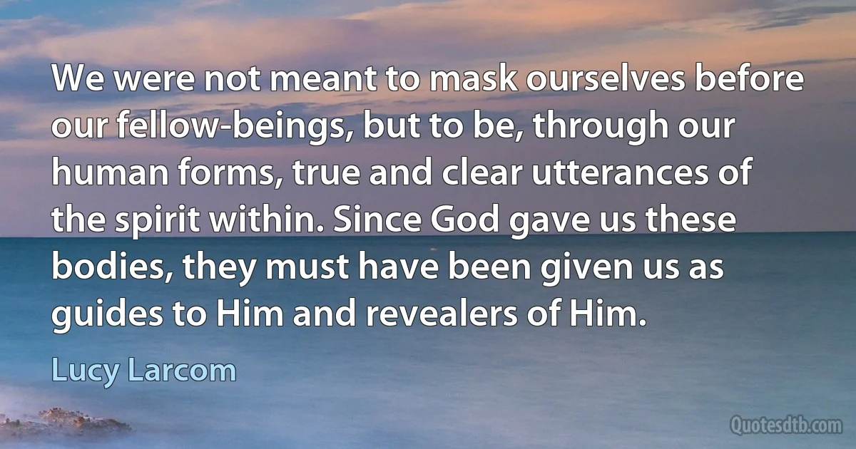 We were not meant to mask ourselves before our fellow-beings, but to be, through our human forms, true and clear utterances of the spirit within. Since God gave us these bodies, they must have been given us as guides to Him and revealers of Him. (Lucy Larcom)