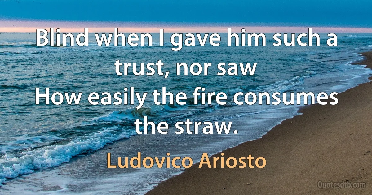 Blind when I gave him such a trust, nor saw
How easily the fire consumes the straw. (Ludovico Ariosto)