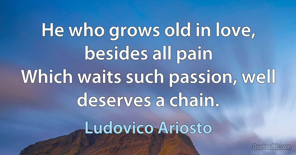 He who grows old in love, besides all pain
Which waits such passion, well deserves a chain. (Ludovico Ariosto)