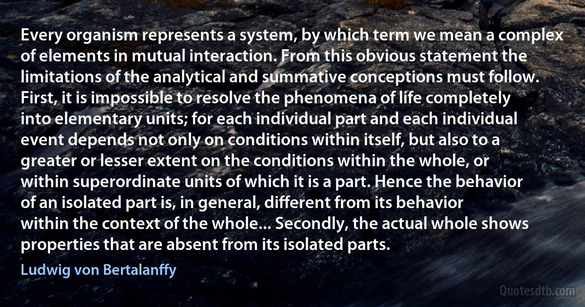 Every organism represents a system, by which term we mean a complex of elements in mutual interaction. From this obvious statement the limitations of the analytical and summative conceptions must follow. First, it is impossible to resolve the phenomena of life completely into elementary units; for each individual part and each individual event depends not only on conditions within itself, but also to a greater or lesser extent on the conditions within the whole, or within superordinate units of which it is a part. Hence the behavior of an isolated part is, in general, different from its behavior within the context of the whole... Secondly, the actual whole shows properties that are absent from its isolated parts. (Ludwig von Bertalanffy)