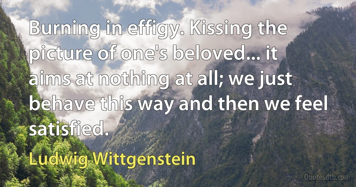 Burning in effigy. Kissing the picture of one's beloved... it aims at nothing at all; we just behave this way and then we feel satisfied. (Ludwig Wittgenstein)