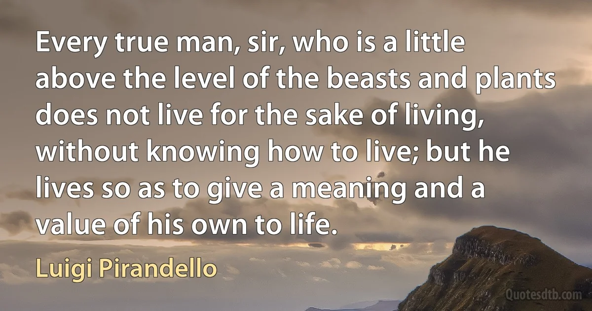 Every true man, sir, who is a little above the level of the beasts and plants does not live for the sake of living, without knowing how to live; but he lives so as to give a meaning and a value of his own to life. (Luigi Pirandello)