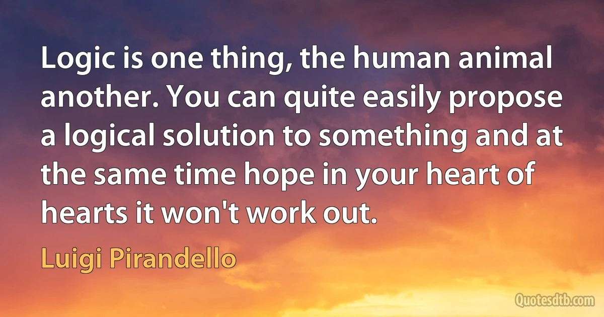 Logic is one thing, the human animal another. You can quite easily propose a logical solution to something and at the same time hope in your heart of hearts it won't work out. (Luigi Pirandello)