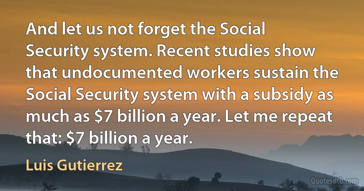 And let us not forget the Social Security system. Recent studies show that undocumented workers sustain the Social Security system with a subsidy as much as $7 billion a year. Let me repeat that: $7 billion a year. (Luis Gutierrez)