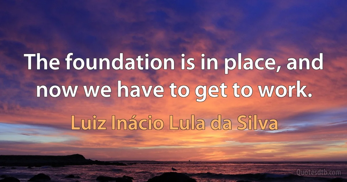 The foundation is in place, and now we have to get to work. (Luiz Inácio Lula da Silva)