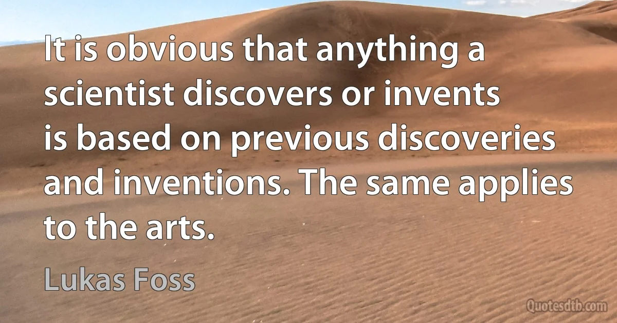 It is obvious that anything a scientist discovers or invents is based on previous discoveries and inventions. The same applies to the arts. (Lukas Foss)