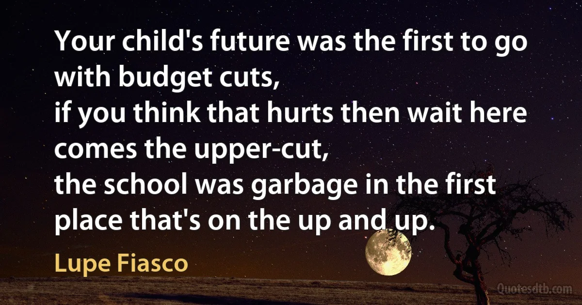 Your child's future was the first to go with budget cuts,
if you think that hurts then wait here comes the upper-cut,
the school was garbage in the first place that's on the up and up. (Lupe Fiasco)