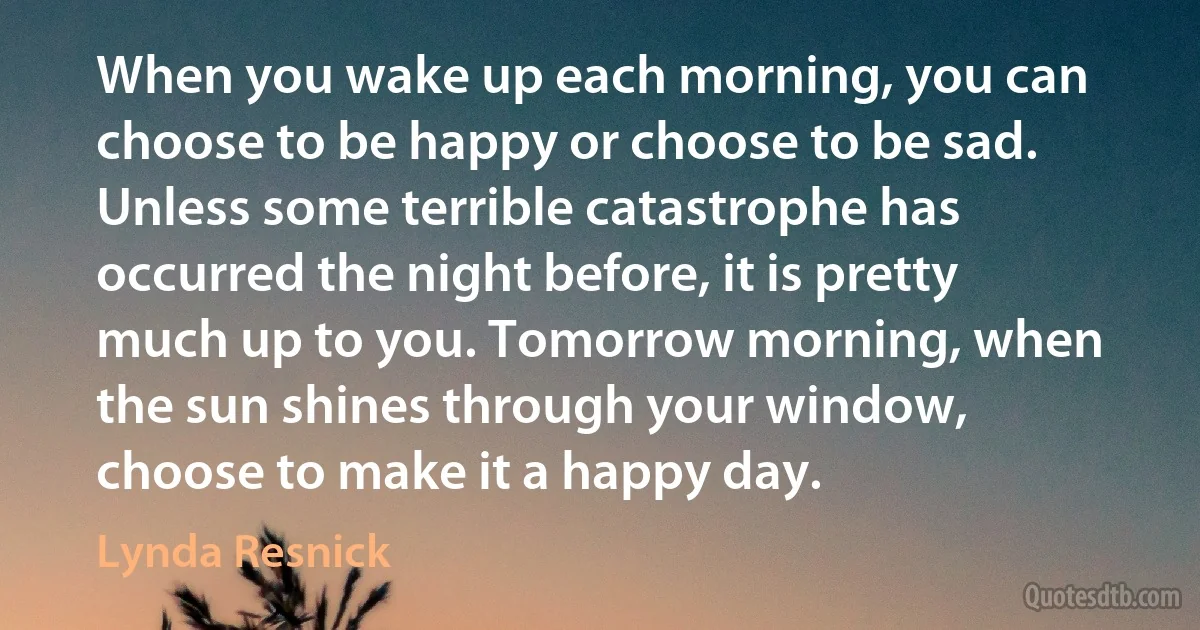 When you wake up each morning, you can choose to be happy or choose to be sad. Unless some terrible catastrophe has occurred the night before, it is pretty much up to you. Tomorrow morning, when the sun shines through your window, choose to make it a happy day. (Lynda Resnick)