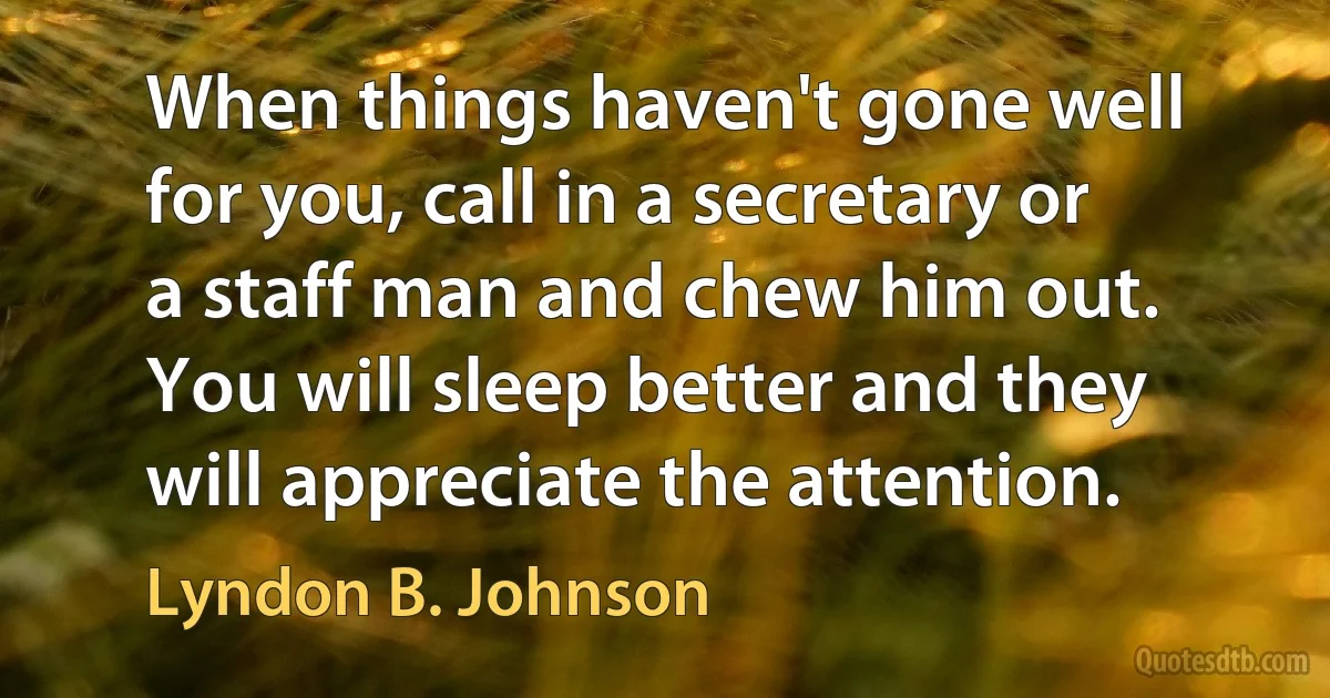 When things haven't gone well for you, call in a secretary or a staff man and chew him out. You will sleep better and they will appreciate the attention. (Lyndon B. Johnson)