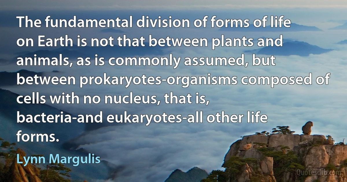 The fundamental division of forms of life on Earth is not that between plants and animals, as is commonly assumed, but between prokaryotes-organisms composed of cells with no nucleus, that is, bacteria-and eukaryotes-all other life forms. (Lynn Margulis)