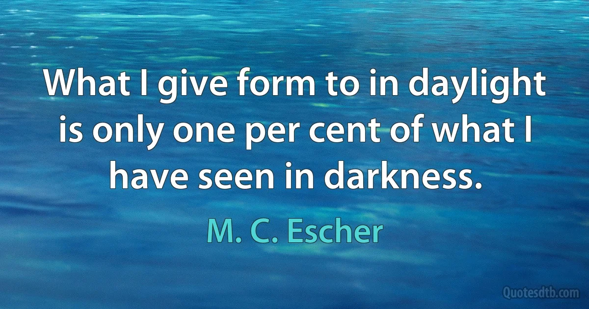 What I give form to in daylight is only one per cent of what I have seen in darkness. (M. C. Escher)