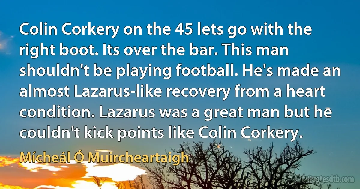 Colin Corkery on the 45 lets go with the right boot. Its over the bar. This man shouldn't be playing football. He's made an almost Lazarus-like recovery from a heart condition. Lazarus was a great man but he couldn't kick points like Colin Corkery. (Mícheál Ó Muircheartaigh)