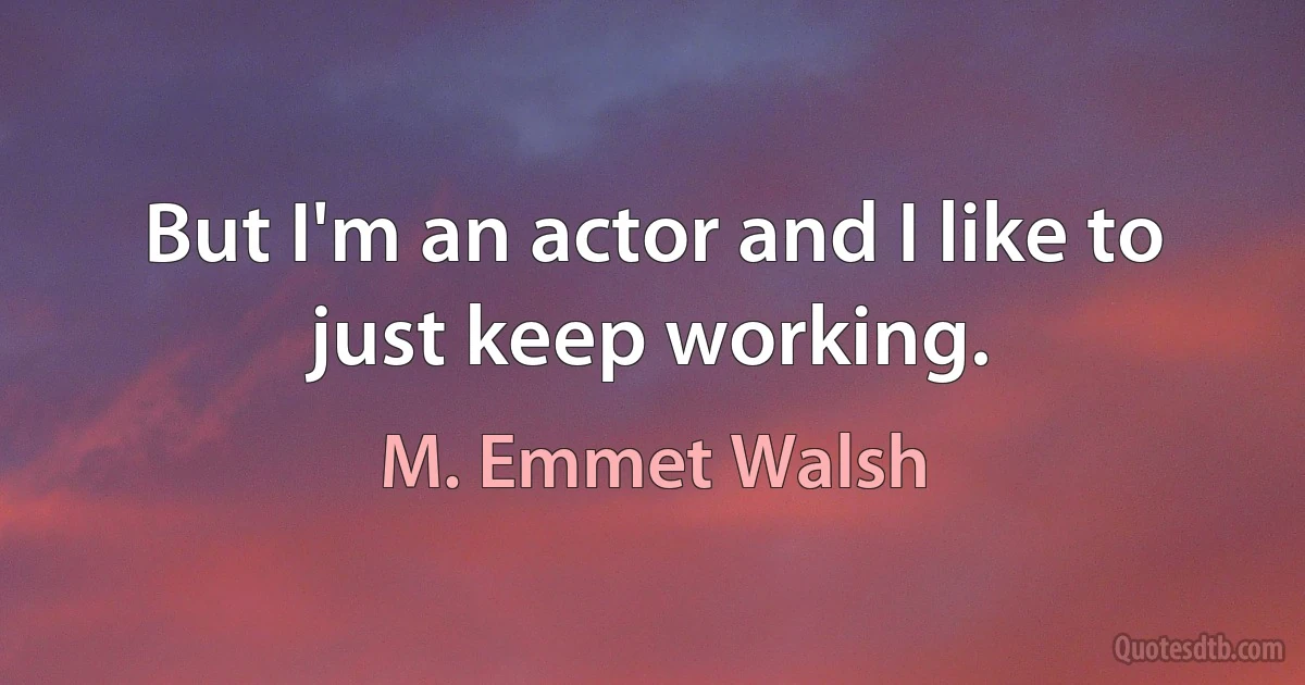 But I'm an actor and I like to just keep working. (M. Emmet Walsh)