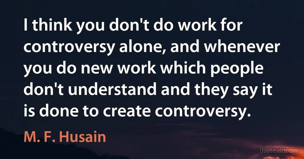 I think you don't do work for controversy alone, and whenever you do new work which people don't understand and they say it is done to create controversy. (M. F. Husain)