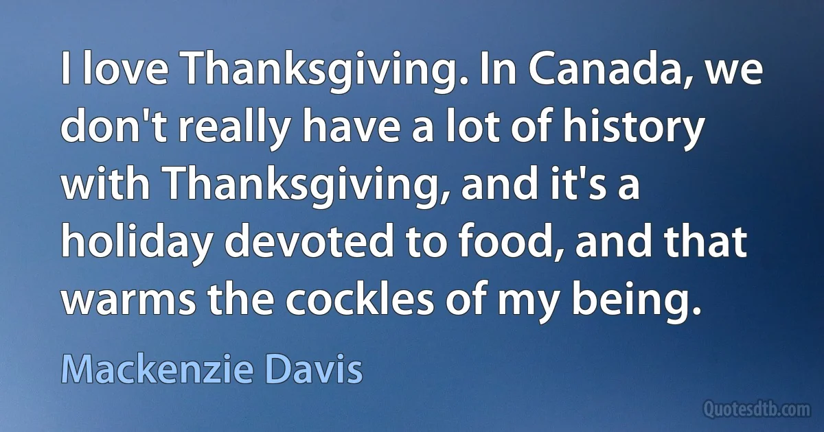 I love Thanksgiving. In Canada, we don't really have a lot of history with Thanksgiving, and it's a holiday devoted to food, and that warms the cockles of my being. (Mackenzie Davis)